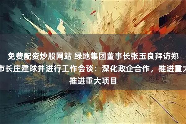 免费配资炒股网站 绿地集团董事长张玉良拜访郑州市市长庄建球并进行工作会谈：深化政企合作，推进重大项目