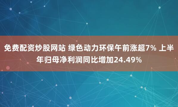 免费配资炒股网站 绿色动力环保午前涨超7% 上半年归母净利润同比增加24.49%