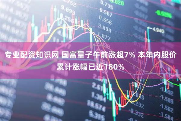 专业配资知识网 国富量子午前涨超7% 本年内股价累计涨幅已近180%