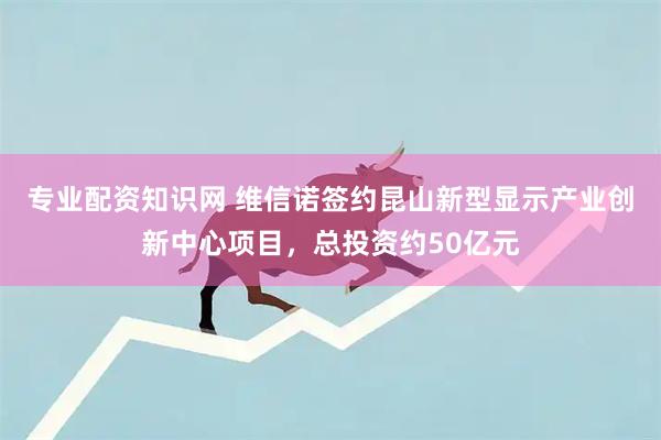 专业配资知识网 维信诺签约昆山新型显示产业创新中心项目，总投资约50亿元