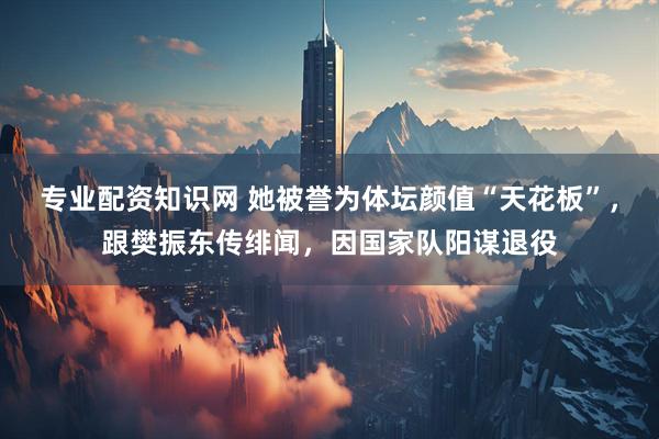 专业配资知识网 她被誉为体坛颜值“天花板”，跟樊振东传绯闻，因国家队阳谋退役