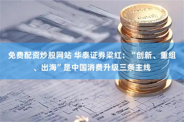 免费配资炒股网站 华泰证券梁红：“创新、重组、出海”是中国消费升级三条主线