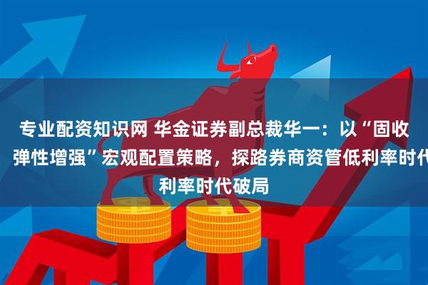 专业配资知识网 华金证券副总裁华一：以“固收打底，弹性增强”宏观配置策略，探路券商资管低利率时代破局