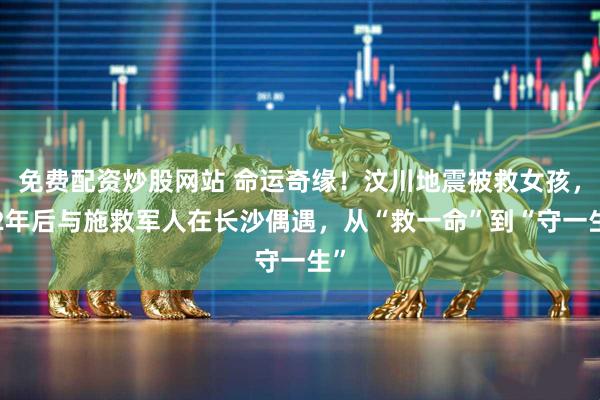 免费配资炒股网站 命运奇缘！汶川地震被救女孩，12年后与施救军人在长沙偶遇，从“救一命”到“守一生”