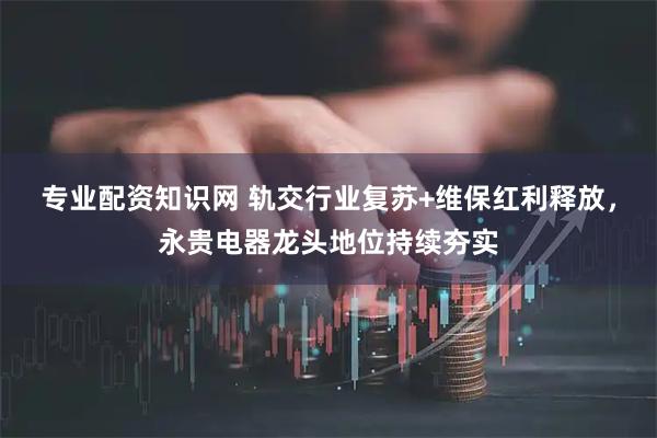 专业配资知识网 轨交行业复苏+维保红利释放，永贵电器龙头地位持续夯实