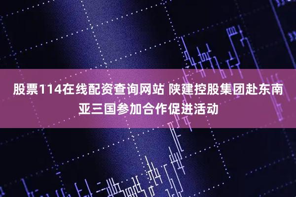 股票114在线配资查询网站 陕建控股集团赴东南亚三国参加合作促进活动