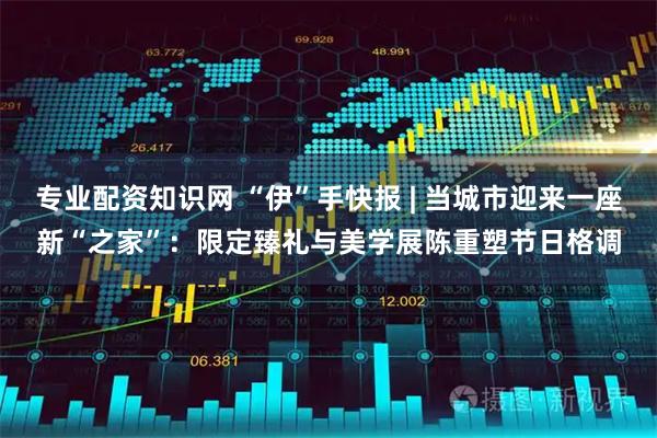 专业配资知识网 “伊”手快报 | 当城市迎来一座新“之家”：限定臻礼与美学展陈重塑节日格调