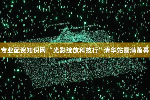 专业配资知识网 “光影绽放科技行”清华站圆满落幕
