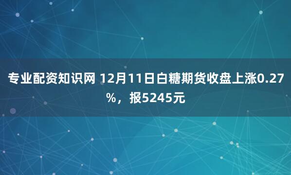 专业配资知识网 12月11日白糖期货收盘上涨0.27%，报5245元