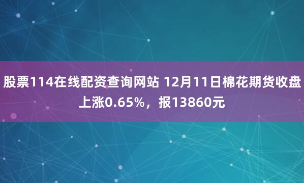 股票114在线配资查询网站 12月11日棉花期货收盘上涨0.65%，报13860元