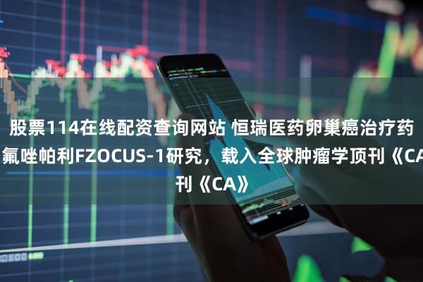 股票114在线配资查询网站 恒瑞医药卵巢癌治疗药物氟唑帕利FZOCUS-1研究，载入全球肿瘤学顶刊《CA》