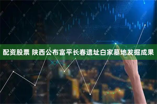 配资股票 陕西公布富平长春遗址白家墓地发掘成果