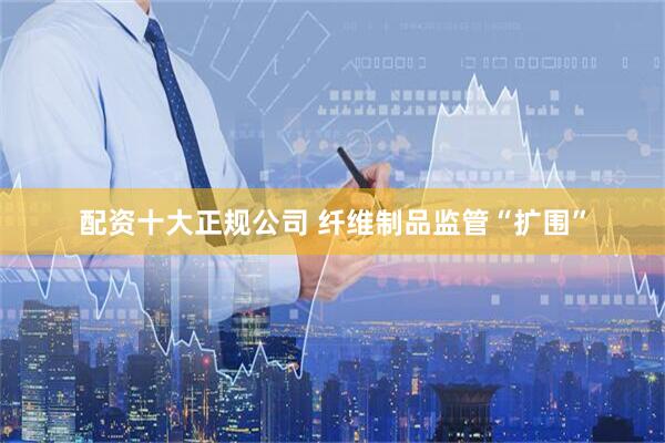 配资十大正规公司 纤维制品监管“扩围”