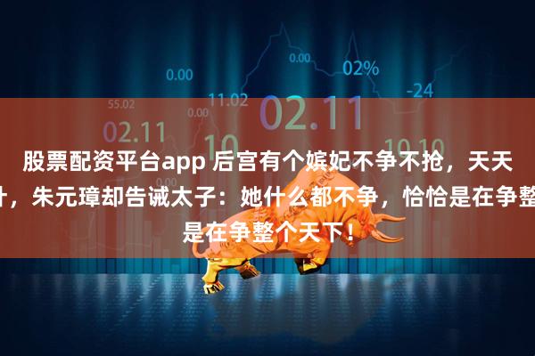 股票配资平台app 后宫有个嫔妃不争不抢，天天只扫落叶，朱元璋却告诫太子：她什么都不争，恰恰是在争整个天下！