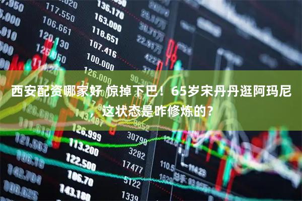 西安配资哪家好 惊掉下巴！65岁宋丹丹逛阿玛尼，这状态是咋修炼的？