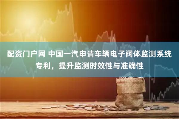 配资门户网 中国一汽申请车辆电子阀体监测系统专利，提升监测时效性与准确性
