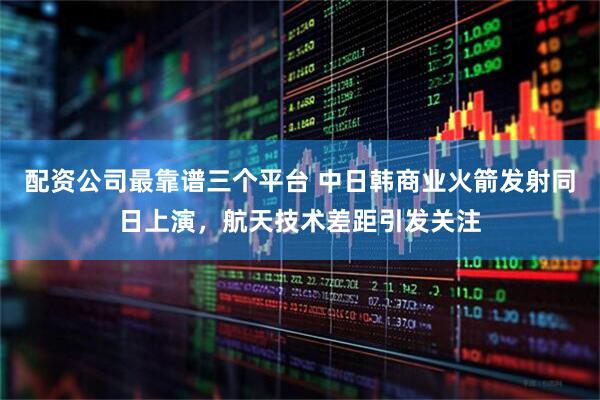 配资公司最靠谱三个平台 中日韩商业火箭发射同日上演，航天技术差距引发关注