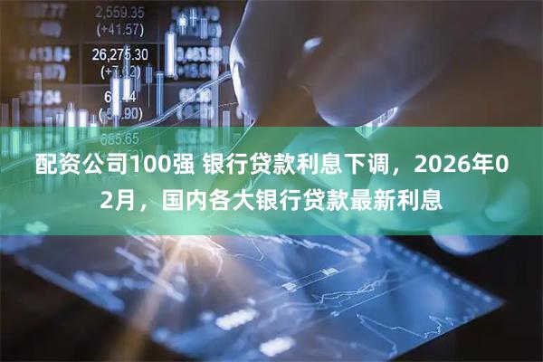 配资公司100强 银行贷款利息下调，2026年02月，国内各大银行贷款最新利息