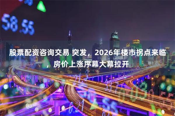 股票配资咨询交易 突发，2026年楼市拐点来临，房价上涨序幕大幕拉开