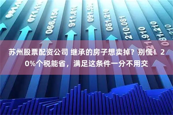 苏州股票配资公司 继承的房子想卖掉？别慌！20%个税能省，满足这条件一分不用交