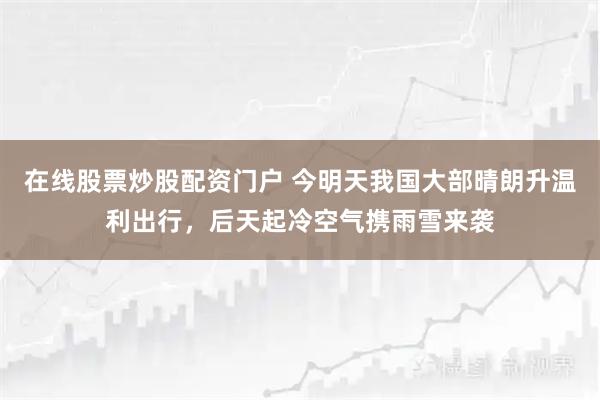 在线股票炒股配资门户 今明天我国大部晴朗升温利出行，后天起冷空气携雨雪来袭