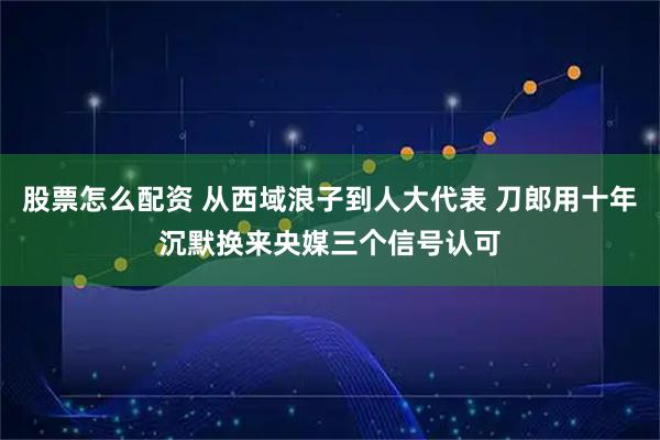 股票怎么配资 从西域浪子到人大代表 刀郎用十年沉默换来央媒三个信号认可