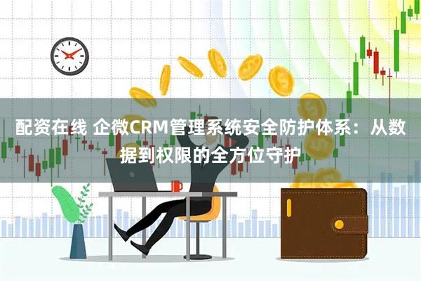配资在线 企微CRM管理系统安全防护体系：从数据到权限的全方位守护