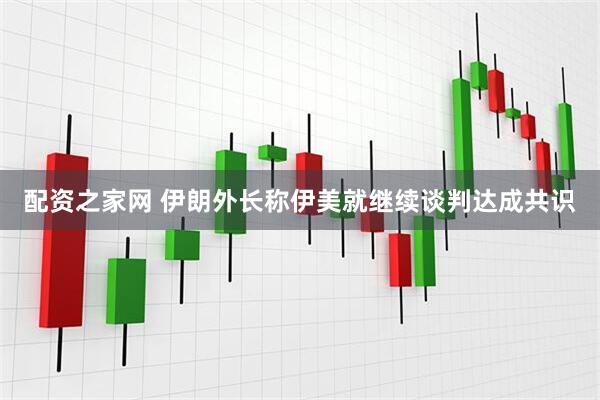 配资之家网 伊朗外长称伊美就继续谈判达成共识