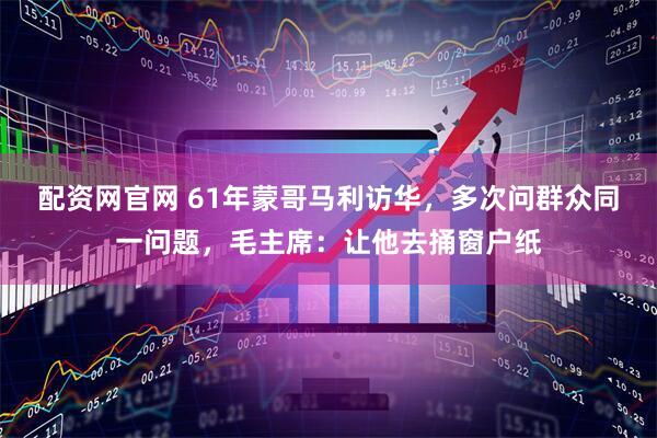 配资网官网 61年蒙哥马利访华，多次问群众同一问题，毛主席：让他去捅窗户纸