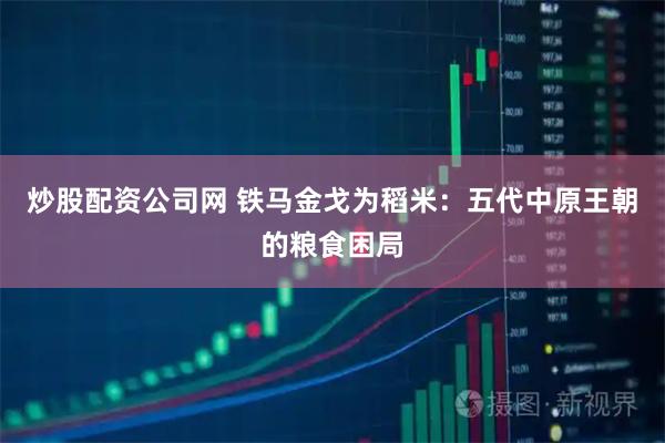 炒股配资公司网 铁马金戈为稻米：五代中原王朝的粮食困局