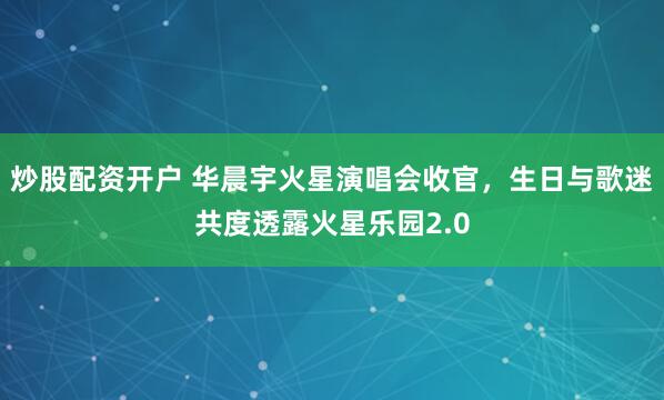 炒股配资开户 华晨宇火星演唱会收官，生日与歌迷共度透露火星乐园2.0