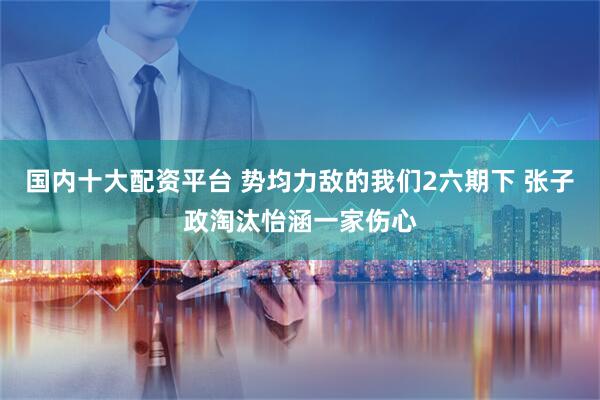 国内十大配资平台 势均力敌的我们2六期下 张子政淘汰怡涵一家伤心