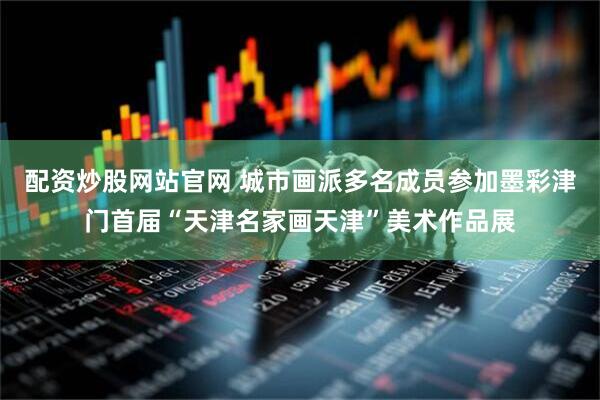 配资炒股网站官网 城市画派多名成员参加墨彩津门首届“天津名家画天津”美术作品展