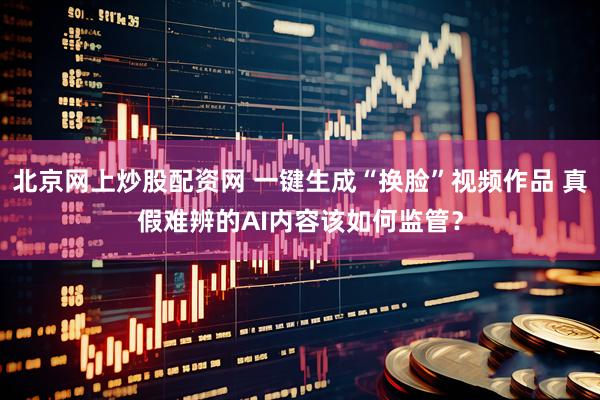 北京网上炒股配资网 一键生成“换脸”视频作品 真假难辨的AI内容该如何监管？
