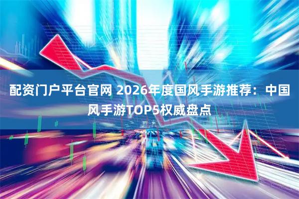 配资门户平台官网 2026年度国风手游推荐：中国风手游TOP5权威盘点