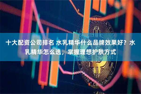 十大配资公司排名 水乳精华什么品牌效果好？水乳精华怎么选，掌握理想护肤方式
