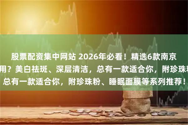 股票配资集中网站 2026年必看！精选6款南京同仁堂面膜测评：哪款好用？美白祛斑、深层清洁，总有一款适合你，附珍珠粉、睡眠面膜等系列推荐！