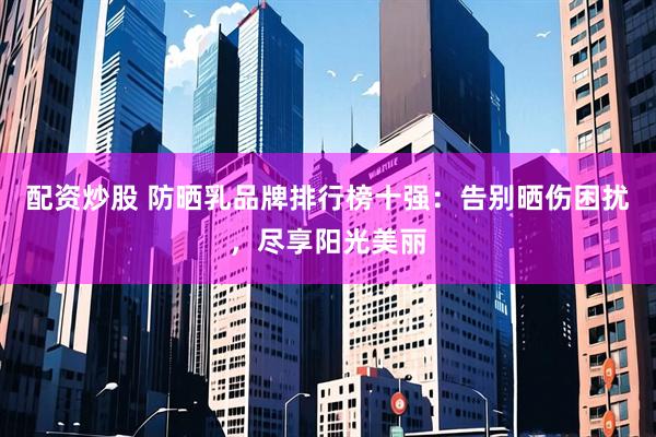 配资炒股 防晒乳品牌排行榜十强：告别晒伤困扰，尽享阳光美丽
