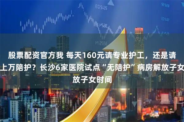 股票配资官方我 每天160元请专业护工，还是请假花上万陪护？长沙6家医院试点“无陪护”病房解放子女时间