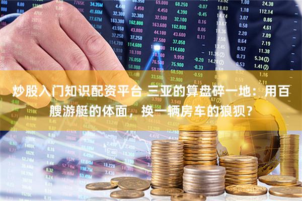 炒股入门知识配资平台 三亚的算盘碎一地：用百艘游艇的体面，换一辆房车的狼狈？
