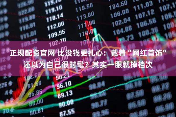 正规配资官网 比没钱更扎心：戴着“网红首饰”还以为自己很时髦？其实一眼就掉档次