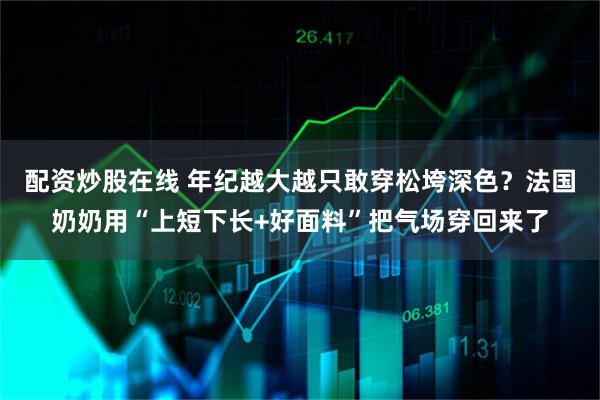 配资炒股在线 年纪越大越只敢穿松垮深色？法国奶奶用“上短下长+好面料”把气场穿回来了