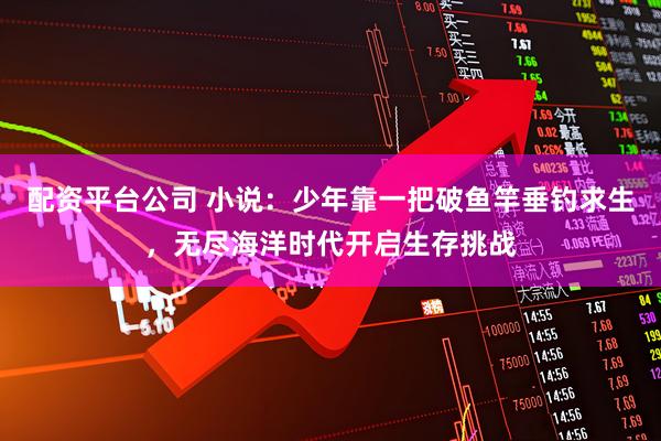 配资平台公司 小说：少年靠一把破鱼竿垂钓求生，无尽海洋时代开启生存挑战