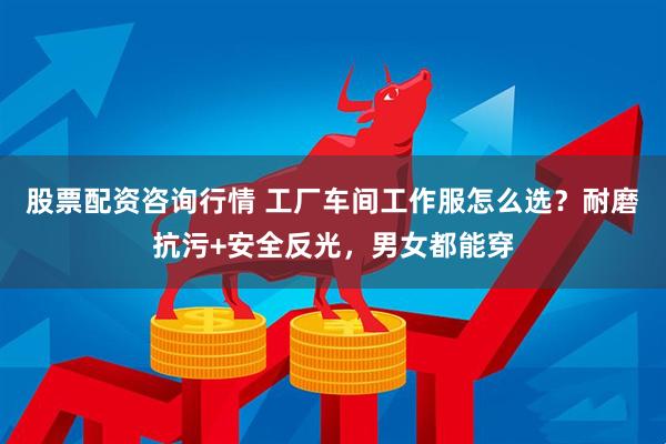 股票配资咨询行情 工厂车间工作服怎么选？耐磨抗污+安全反光，男女都能穿