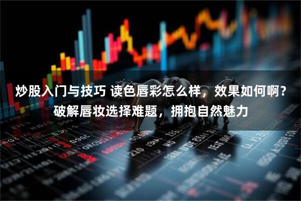炒股入门与技巧 读色唇彩怎么样，效果如何啊？破解唇妆选择难题，拥抱自然魅力