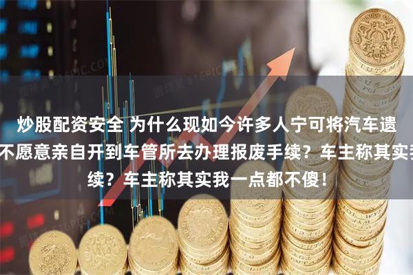 炒股配资安全 为什么现如今许多人宁可将汽车遗弃在角落，也不愿意亲自开到车管所去办理报废手续？车主称其实我一点都不傻！