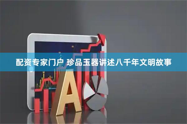 配资专家门户 珍品玉器讲述八千年文明故事