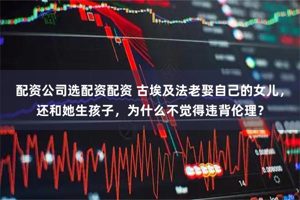 配资公司选配资配资 古埃及法老娶自己的女儿，还和她生孩子，为什么不觉得违背伦理？