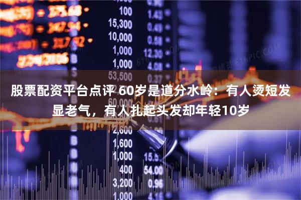 股票配资平台点评 60岁是道分水岭：有人烫短发显老气，有人扎起头发却年轻10岁