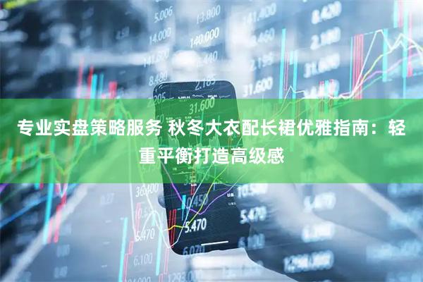 专业实盘策略服务 秋冬大衣配长裙优雅指南：轻重平衡打造高级感